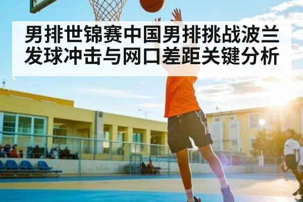 男排世锦赛中国男排挑战波兰发球冲击与网口差距关键分析