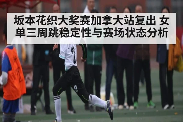 坂本花织大奖赛加拿大站复出 女单三周跳稳定性与赛场状态分析