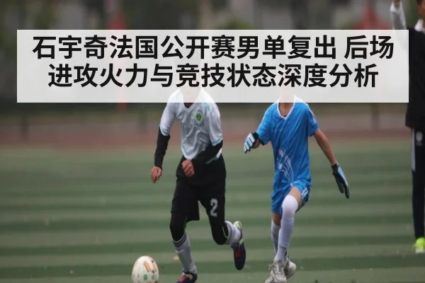 石宇奇法国公开赛男单复出 后场进攻火力与竞技状态深度分析